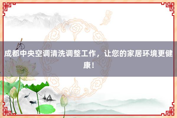 成都中央空调清洗调整工作，让您的家居环境更健康！